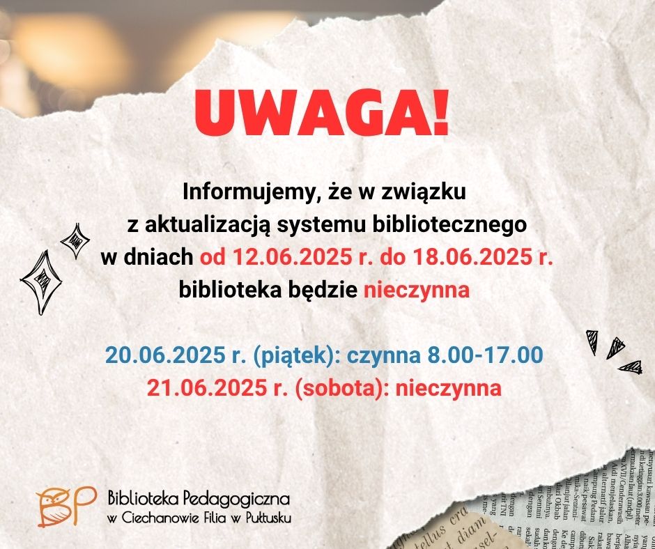 Na ogłoszeniu znajduje się informacja od Biblioteki Pedagogicznej w Ciechanowie – Filia w Pułtusku dotycząca czasowego zamknięcia placówki z powodu aktualizacji systemu bibliotecznego.
Treść ogłoszenia:
UWAGA!
Informujemy, że w związku z aktualizacją systemu bibliotecznego
w dniach od 12.06.2025 r. do 18.06.2025 r.
biblioteka będzie nieczynna.
20.06.2025 r. (piątek): biblioteka będzie czynna w godzinach 8.00–17.00
21.06.2025 r. (sobota): biblioteka będzie nieczynna
Na dole znajduje się logo i nazwa instytucji:
Biblioteka Pedagogiczna w Ciechanowie – Filia w Pułtusku
Tło ogłoszenia przypomina kartkę zmiętego papieru z fragmentem tekstu oraz ozdobnymi elementami graficznymi, co nadaje mu nieformalny, ale czytelny charakter.