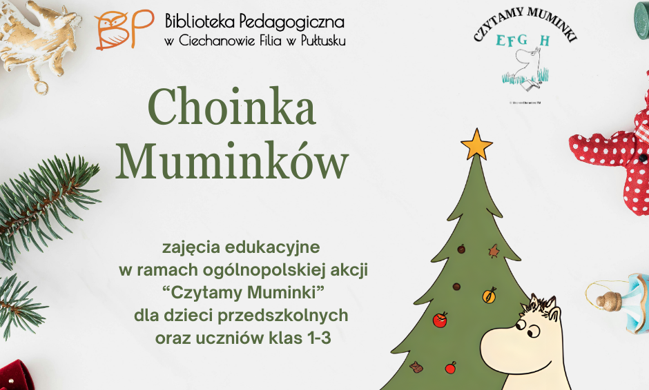 Grafika ma formę plakatu informacyjnego zapowiadającego zajęcia edukacyjne. Tło jest jasne, utrzymane w świąteczno-zimowej estetyce. W lewym górnym rogu widnieje logo Biblioteki Pedagogicznej w Ciechanowie Filia w Pułtusku – charakterystyczna pomarańczowa sowa wraz z nazwą instytucji zapisaną elegancką czcionką. W prawej górnej części umieszczono logo ogólnopolskiej akcji „Czytamy Muminki”, z typową kreską i ilustracją postaci z książek Tove Jansson. Główny tekst plakatu, zapisany w ciemnozielonej czcionce, brzmi: „Choinka Muminków zajęcia edukacyjne w ramach ogólnopolskiej akcji ‘Czytamy Muminki’ dla dzieci przedszkolnych oraz uczniów klas 1–3” W centralnej części po prawej znajduje się duża ilustracja choinki ozdobionej świątecznymi dekoracjami oraz postaci z uniwersum Muminków – białego, sympatycznego Muminka siedzącego obok drzewa. Dolna część plakatu zawiera informacje o zapisach: „zapisy: poprzez formularz na stronie internetowej bppultusk.edu.pl lub telefonicznie 23 692 27 40”. Rogi grafiki zdobią świąteczne elementy dekoracyjne: zielone gałązki świerku, czerwona kokarda, wisząca ozdoba oraz czerwony materiałowy renifer.