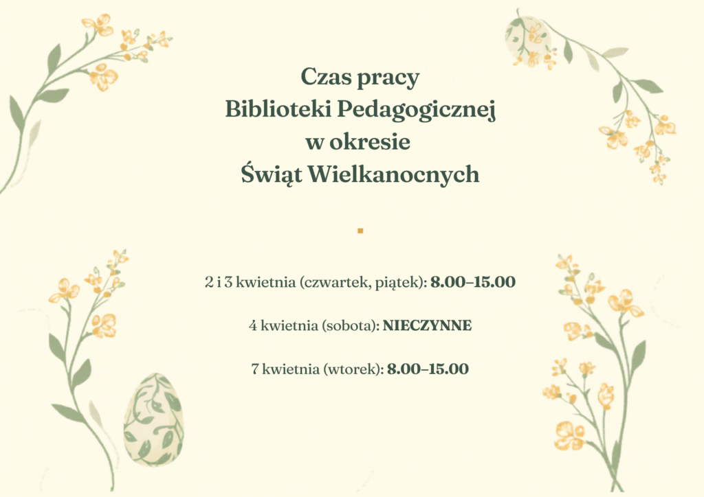 Grafika przedstawia estetyczne ogłoszenie dotyczące godzin pracy biblioteki w okresie świątecznym.

Tło jest jasne, kremowe, ozdobione delikatnymi ilustracjami roślinnymi – gałązkami z drobnymi, żółtymi kwiatami rozmieszczonymi w narożnikach. W dolnej części znajduje się także subtelny motyw wielkanocny – ozdobne jajko w pastelowych kolorach.

W centralnej części umieszczony jest tekst:

Nagłówek: „Czas pracy Biblioteki Pedagogicznej w okresie Świąt Wielkanocnych”
Poniżej podane są szczegółowe godziny:
2 i 3 kwietnia (czwartek, piątek): 8.00–15.00
4 kwietnia (sobota): NIECZYNNE
7 kwietnia (wtorek): 8.00–15.00

Tekst zapisany jest elegancką, czytelną czcionką w ciemnozielonym kolorze, co dobrze komponuje się z roślinną stylistyką. Całość utrzymana jest w spokojnym, wiosennym i świątecznym klimacie, nawiązującym do Wielkanocy.
