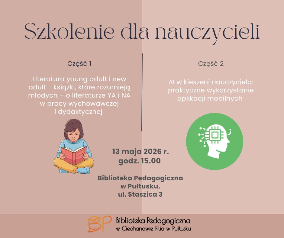 Plakat informuje o szkoleniu skierowanym do nauczycieli, organizowanym przez Biblioteka Pedagogiczna w Ciechanowie Filia w Pułtusku. Szkolenie podzielone jest na dwie części: Część 1 Dotyczy literatury young adult i new adult — książek poruszających tematy ważne dla młodzieży. W opisie podkreślono wykorzystanie literatury YA i NA w pracy wychowawczej oraz dydaktycznej. Obok znajduje się ilustracja czytającej dziewczynki. Część 2 Poświęcona jest praktycznemu wykorzystaniu sztucznej inteligencji i aplikacji mobilnych w pracy nauczyciela. Część graficzna przedstawia ikonę głowy z symbolem mikroprocesora, nawiązującą do nowych technologii i AI. Na plakacie podano również szczegóły wydarzenia: data: 13 maja 2026 r. godzina: 15:00 miejsce: Biblioteka Pedagogiczna w Pułtusku, ul. Staszica 3 Projekt utrzymany jest w spokojnej, pastelowej kolorystyce. Układ plakatu jest przejrzysty i nowoczesny, dzięki czemu najważniejsze informacje są łatwe do odczytania.