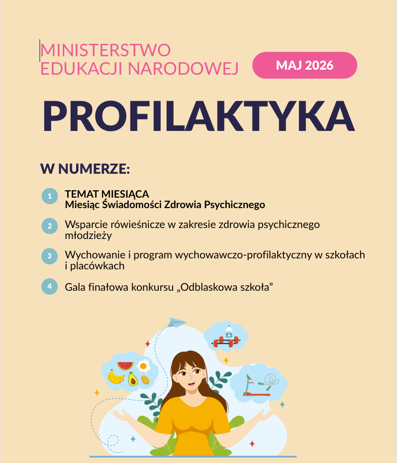 Na grafice przedstawiono okładkę majowego numeru biuletynu „Profilaktyka” przygotowanego przez Ministerstwo Edukacji Narodowej.
Projekt utrzymany jest w jasnej, spokojnej kolorystyce — dominują beże, róż oraz granat. Centralnym elementem jest duży napis „PROFILAKTYKA”, a obok znajduje się oznaczenie „MAJ 2026”.
W części „W numerze” wymieniono główne tematy wydania:
Miesiąc Świadomości Zdrowia Psychicznego,
Wsparcie rówieśnicze w zakresie zdrowia psychicznego młodzieży,
Wychowanie i program wychowawczo-profilaktyczny w szkołach i placówkach,
Gala finałowa konkursu „Odblaskowa szkoła”.
Dolną część plakatu zdobi ilustracja młodej osoby otoczonej symbolami zdrowego stylu życia i dobrostanu:
zdrowego jedzenia,
aktywności fizycznej,
relaksu i równowagi psychicznej.
Całość ma nowoczesny, edukacyjny charakter i promuje troskę o zdrowie psychiczne, profilaktykę oraz wspieranie dobrostanu dzieci i młodzieży