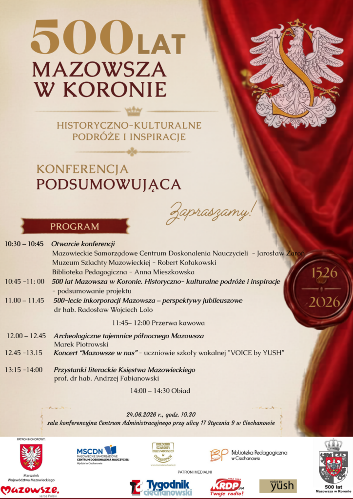 Plakat informuje o konferencji podsumowującej projekt „500 lat Mazowsza w Koronie. Historyczno-kulturalne podróże i inspiracje”.

Opis graficzny

Projekt utrzymany jest w eleganckiej, historycznej stylistyce. Dominują kolory kremowy, bordowy i złoty, nawiązujące do tradycji i dziedzictwa Mazowsza. Po prawej stronie znajduje się czerwony, dekoracyjny materiał przypominający królewski sztandar lub kotarę, na którym umieszczono biały orzeł oraz ozdobną literę „S”. Dodatkowym elementem jest pieczęć z datami 1526–2026, podkreślająca jubileusz 500-lecia włączenia Mazowsza do Korony Królestwa Polskiego.

Informacje o wydarzeniu

Konferencja nosi tytuł:

„500 lat Mazowsza w Koronie. Historyczno-kulturalne podróże i inspiracje”

i ma charakter podsumowujący realizowany projekt edukacyjny.

Program konferencji

W programie przewidziano:

uroczyste otwarcie konferencji,
podsumowanie projektu,
wykład dotyczący 500-lecia inkorporacji Mazowsza,
prelekcję o archeologicznych tajemnicach północnego Mazowsza,
koncert „Mazowsze w nas”,
wystąpienie poświęcone literackim śladom Księstwa Mazowieckiego,
przerwę kawową i obiad.
Termin i miejsce

Konferencja odbędzie się:

24 czerwca 2026 r. o godz. 10.30
w sali konferencyjnej Centrum Administracyjnego przy ul. 17 Stycznia 9 w Ciechanowie.

Organizatorzy i partnerzy

W dolnej części plakatu znajdują się logotypy instytucji współorganizujących wydarzenie, m.in.:

Mazowieckie Samorządowe Centrum Doskonalenia Nauczycieli,
Muzeum Szlachty Mazowieckiej,
Biblioteka Pedagogiczna w Ciechanowie,

oraz patronów medialnych i honorowych.

Całość sprawia wrażenie wydarzenia o wysokiej randze naukowej i kulturalnej, poświęconego historii oraz dziedzictwu Mazowsza.
