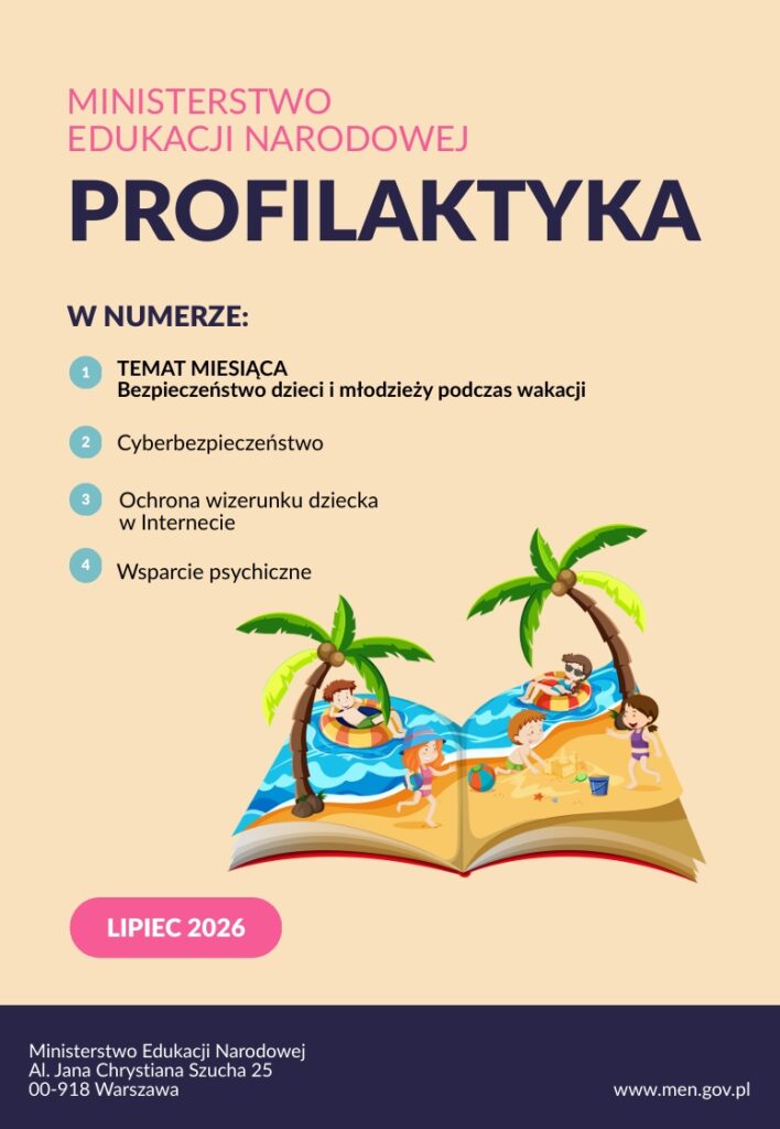 To grafika przedstawiająca lipcowe wydanie materiału „Profilaktyka” Ministerstwa Edukacji Narodowej.

Na jasnobeżowym tle umieszczono nagłówek „MINISTERSTWO EDUKACJI NARODOWEJ” w różowym kolorze oraz duży, granatowy tytuł „PROFILAKTYKA”. Poniżej znajduje się sekcja „W NUMERZE:” z czterema tematami:

Temat miesiąca – Bezpieczeństwo dzieci i młodzieży podczas wakacji
Cyberbezpieczeństwo
Ochrona wizerunku dziecka w Internecie
Wsparcie psychiczne

Centralną ilustrację stanowi otwarta książka, z której „wyrasta” wakacyjna sceneria. Widać na niej plażę, morze, palmy oraz dzieci korzystające z letniego wypoczynku – pływające, bawiące się na plaży i odpoczywające. Obraz ten bezpośrednio nawiązuje do bezpieczeństwa podczas wakacji.

W lewym dolnym rogu znajduje się różowa etykieta „LIPIEC 2026”. Na granatowym pasku u dołu zamieszczono dane Ministerstwa Edukacji Narodowej oraz adres strony internetowej www.men.gov.pl.

Grafika ma czytelną, nowoczesną i przyjazną dla odbiorcy formę. Zestawienie różu, granatu i jasnego beżu tworzy spójną identyfikację wizualną, natomiast ilustracja książki z wakacyjną scenerią łączy tematykę edukacyjną z aktualnym okresem letnim. Szczególnie istotne z perspektywy pracy nauczyciela i biblioteki są poruszone zagadnienia bezpieczeństwa dzieci, cyberbezpieczeństwa, ochrony wizerunku w sieci oraz wsparcia psychicznego.