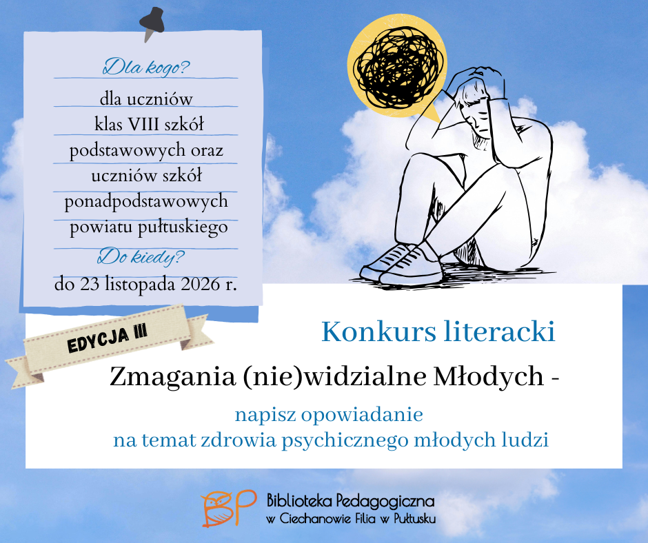 Na grafice przedstawiono promocję konkursu literackiego „Zmagania (nie)widzialne Młodych – napisz opowiadanie”, organizowanego przez Bibliotekę Pedagogiczną w Ciechanowie, Filię w Pułtusku. Konkurs skierowany jest do uczniów klas VIII szkół podstawowych oraz uczniów szkół ponadpodstawowych z powiatu pułtuskiego. Zadaniem uczestników jest napisanie opowiadania dotyczącego zdrowia psychicznego młodych ludzi. Grafika utrzymana jest w niebieskiej, spokojnej kolorystyce, z tłem przedstawiającym niebo i chmury. W centralnej części znajduje się ilustracja młodej osoby siedzącej w zamyśleniu, z głową opartą na dłoni. Nad postacią umieszczono czarną plątaninę symbolizującą trudne, przytłaczające myśli. Na grafice wyraźnie wyeksponowano również: „Edycja III” konkursu, nazwę „Zmagania (nie)widzialne Młodych”, hasło „napisz opowiadanie na temat zdrowia psychicznego młodych ludzi”, termin nadsyłania prac – do 23 listopada 2026 r. Na dole widnieje logo i nazwa Biblioteki Pedagogicznej w Ciechanowie Filii w Pułtusku.