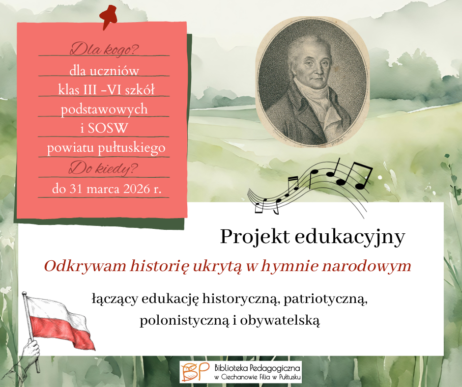 Na grafice przedstawiono promocję projektu edukacyjnego „Odkrywam historię ukrytą w hymnie narodowym”, organizowanego przez Bibliotekę Pedagogiczną w Ciechanowie, Filię w Pułtusku. Centralnym elementem grafiki jest informacja o projekcie, który łączy edukację historyczną, patriotyczną, polonistyczną i obywatelską. Projekt skierowany jest do uczniów klas III–VI szkół podstawowych oraz SOSW z powiatu pułtuskiego. W górnej części znajduje się portret historycznej postaci oraz motyw nut i zapisu muzycznego, nawiązujące do hymnu narodowego. Po lewej stronie umieszczono biało-czerwoną flagę Polski. Całość utrzymana jest w delikatnej, akwarelowej stylistyce, z przewagą zieleni, bieli i czerwieni. Na grafice podano również termin realizacji projektu – do 31 marca 2026 r. Krótki opis do dokumentacji: Grafika promująca projekt edukacyjny „Odkrywam historię ukrytą w hymnie narodowym”, skierowany do uczniów klas III–VI szkół podstawowych oraz SOSW z powiatu pułtuskiego. Projekt łączy edukację historyczną, patriotyczną, polonistyczną i obywatelską.
