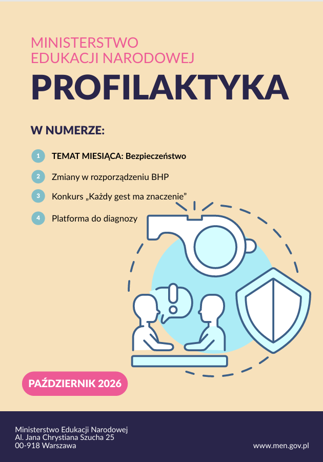 Na okładce widoczny jest październikowy numer publikacji Ministerstwa Edukacji Narodowej pt. „Profilaktyka” z października 2026 r. W numerze zapowiedziano cztery zagadnienia: - Temat miesiąca: Bezpieczeństwo – zagadnienia związane z zapewnianiem bezpiecznych warunków w szkole. - Zmiany w rozporządzeniu BHP – informacje dotyczące bezpieczeństwa i higieny pracy w placówkach oświatowych. - Konkurs „Każdy gest ma znaczenie” – inicjatywa promująca wrażliwość i odpowiedzialność. - Platforma do diagnozy – narzędzie wspierające rozpoznawanie potrzeb i problemów. Grafika na okładce przedstawia dwie osoby rozmawiające ze specjalistą oraz symbole gwizdka i tarczy ochronnej. Podkreśla to znaczenie profilaktyki, reagowania na zagrożenia i troski o bezpieczeństwo uczniów.