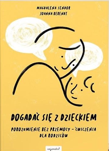 Okładka książki „Dogadać się z dzieckiem. Porozumienie bez przemocy – ćwiczenia dla rodziców” autorstwa Magdaleny Sendor i Joanny Berendt utrzymana jest w ciepłej, żółtej kolorystyce. W centralnej części znajduje się minimalistyczna ilustracja przedstawiająca dorosłego i dziecko zwróconych twarzami ku sobie. Nad postaciami umieszczono dwa dymki symbolizujące rozmowę i komunikację. Tytuł zapisano dużą, czarną czcionką w dolnej części okładki, a pod nim znajduje się podtytuł informujący o praktycznych ćwiczeniach dla rodziców. Całość ma prosty, przyjazny i edukacyjny charakter, podkreślający temat budowania porozumienia z dzieckiem bez użycia przemocy.